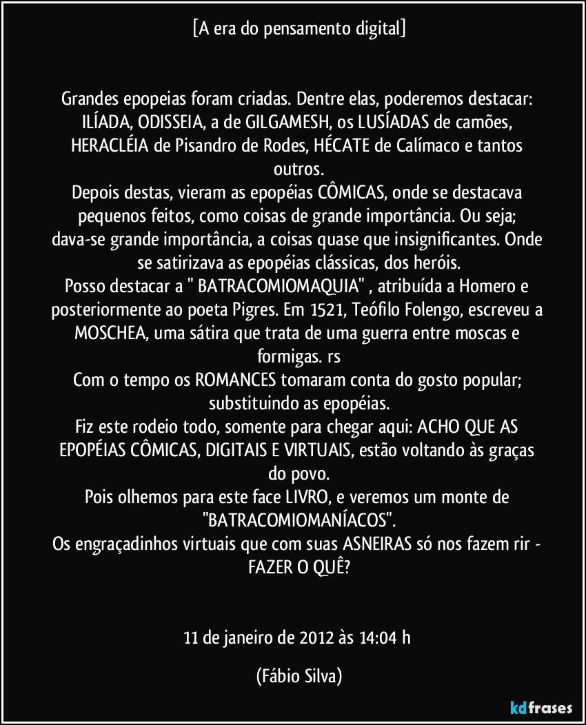 [A era do pensamento digital]


Grandes epopeias foram criadas. Dentre elas, poderemos destacar: ILÍADA, ODISSEIA, a de GILGAMESH, os LUSÍADAS de camões, HERACLÉIA de Pisandro de Rodes, HÉCATE de Calímaco e tantos outros.
Depois destas, vieram as epopéias CÔMICAS, onde se destacava pequenos feitos, como coisas de grande importância. Ou seja; dava-se grande importância, a coisas quase que insignificantes. Onde se satirizava as epopéias clássicas, dos heróis.
Posso destacar a " BATRACOMIOMAQUIA" , atribuída a Homero e posteriormente ao poeta Pigres. Em 1521, Teófilo Folengo, escreveu a MOSCHEA, uma sátira que trata de uma guerra entre moscas e formigas. rs
Com o tempo os ROMANCES tomaram conta do gosto popular; substituindo as epopéias.
Fiz este rodeio todo, somente para chegar aqui: ACHO QUE AS EPOPÉIAS CÔMICAS, DIGITAIS E VIRTUAIS, estão voltando às graças do povo.
Pois olhemos para este face LIVRO, e veremos um monte de "BATRACOMIOMANÍACOS".
Os engraçadinhos virtuais que com suas ASNEIRAS só nos fazem rir - FAZER O QUÊ?


11 de janeiro de 2012 às 14:04 h (Fábio Silva)