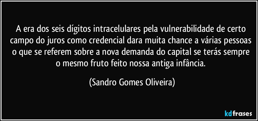 A era dos seis dígitos intracelulares pela vulnerabilidade de certo campo do juros como credencial dara muita chance a várias pessoas o que se referem sobre a nova  demanda do capital se terás sempre 
o mesmo fruto feito nossa antiga infância. (Sandro Gomes Oliveira)