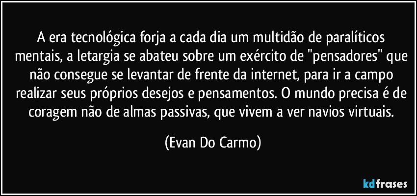 A era tecnológica forja a cada dia um multidão de paralíticos mentais, a letargia se abateu sobre um exército de "pensadores" que não consegue se levantar de frente da internet, para ir a campo realizar seus próprios desejos e pensamentos. O mundo precisa é de coragem não de almas passivas, que vivem a ver navios virtuais. (Evan Do Carmo)