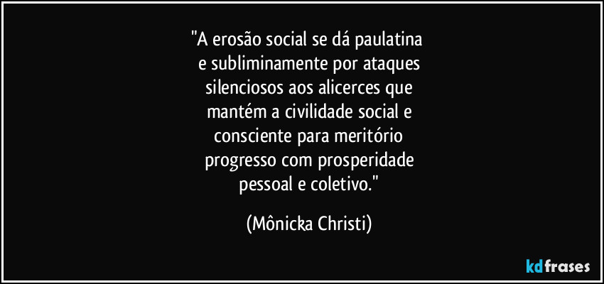 "A erosão social se dá paulatina
e subliminamente por ataques
silenciosos aos alicerces que
mantém a civilidade social e
consciente para meritório
progresso com prosperidade
pessoal e coletivo." (Mônicka Christi)