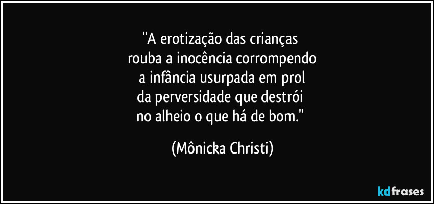 "A erotização das crianças 
rouba a inocência corrompendo
 a infância usurpada em prol 
da perversidade que destrói 
no alheio o que há de bom." (Mônicka Christi)