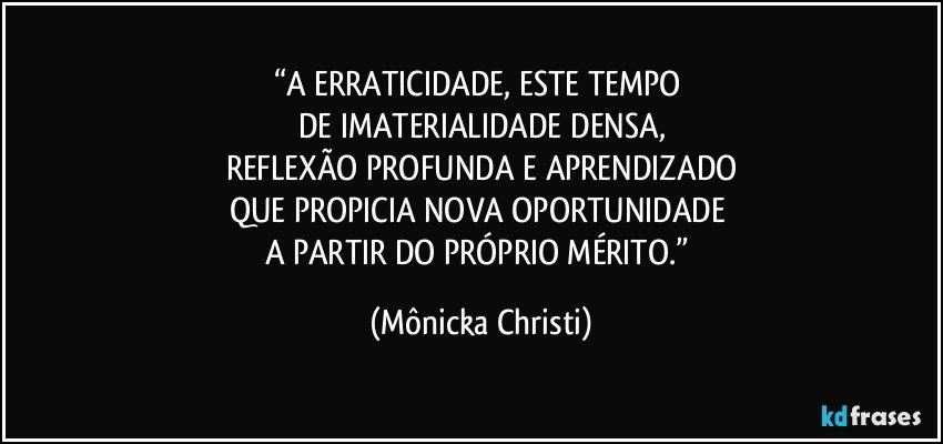 “A ERRATICIDADE, ESTE TEMPO 
DE IMATERIALIDADE DENSA,
REFLEXÃO PROFUNDA E APRENDIZADO
QUE PROPICIA NOVA OPORTUNIDADE 
A PARTIR DO PRÓPRIO MÉRITO.” (Mônicka Christi)