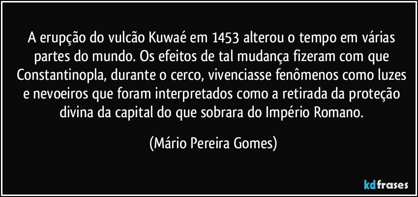 A erupção do vulcão Kuwaé em 1453 alterou o tempo em várias partes do mundo. Os efeitos de tal mudança fizeram com que Constantinopla, durante o cerco, vivenciasse fenômenos como luzes e nevoeiros que foram interpretados como a retirada da proteção divina da capital do que sobrara do Império Romano. (Mário Pereira Gomes)