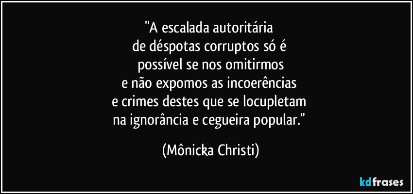 "A escalada autoritária 
de déspotas corruptos só é 
possível se nos omitirmos
e não expomos as incoerências 
e crimes destes que se locupletam 
na ignorância e cegueira popular." (Mônicka Christi)