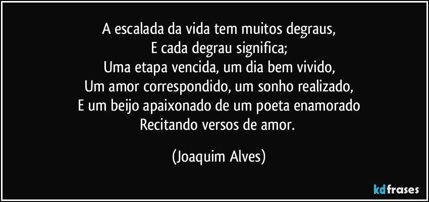 A escalada da vida tem muitos degraus,
E cada degrau significa;
Uma etapa vencida, um dia bem vivido,
Um amor correspondido, um sonho realizado,
E um beijo apaixonado de um poeta enamorado
Recitando versos de amor. (Joaquim Alves)