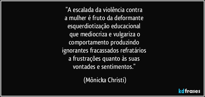 "A escalada da violência contra 
a mulher é fruto da deformante 
esquerdiotização educacional 
que mediocriza e vulgariza o
comportamento produzindo 
ignorantes fracassados refratários 
a frustrações quanto às suas 
vontades e sentimentos." (Mônicka Christi)