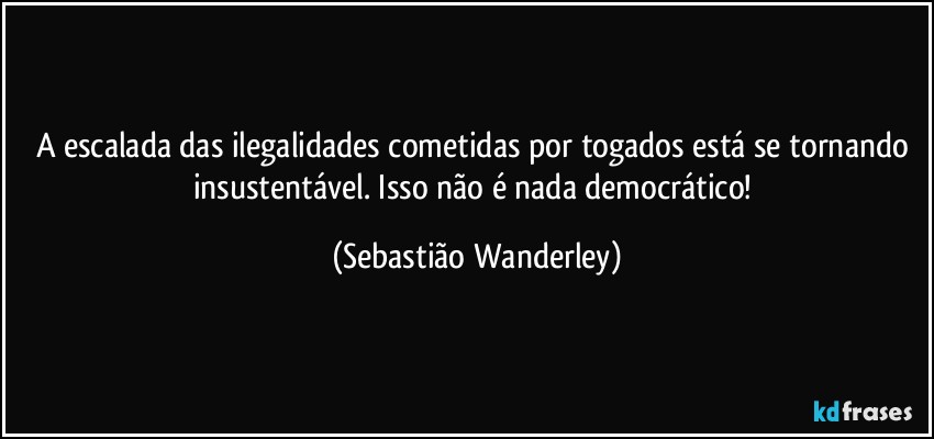 A escalada das ilegalidades cometidas por togados está se tornando insustentável. Isso não é nada democrático! (Sebastião Wanderley)