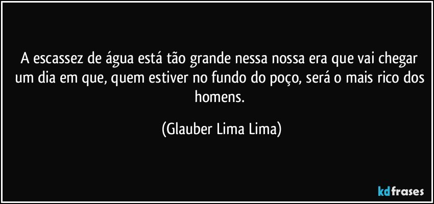 A escassez de água está tão grande nessa nossa era que vai chegar um dia em que, quem estiver no fundo do poço, será o mais rico dos homens. (Glauber Lima Lima)