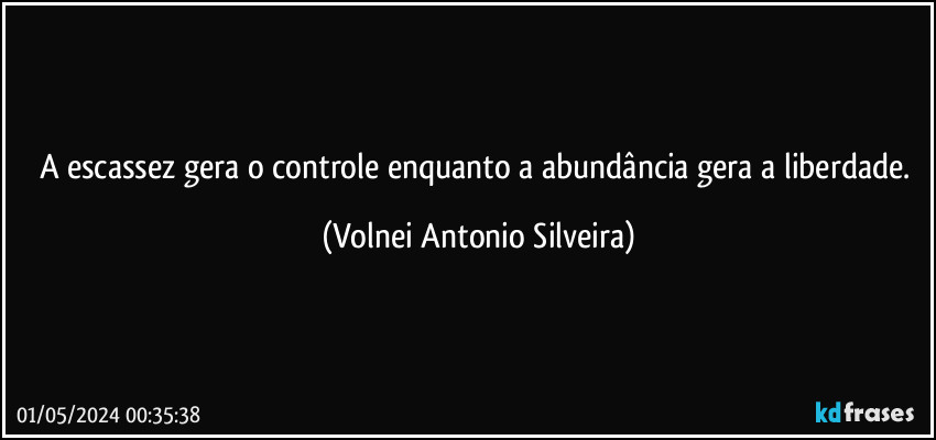 A escassez gera o controle enquanto a abundância gera a liberdade. (Volnei Antonio Silveira)