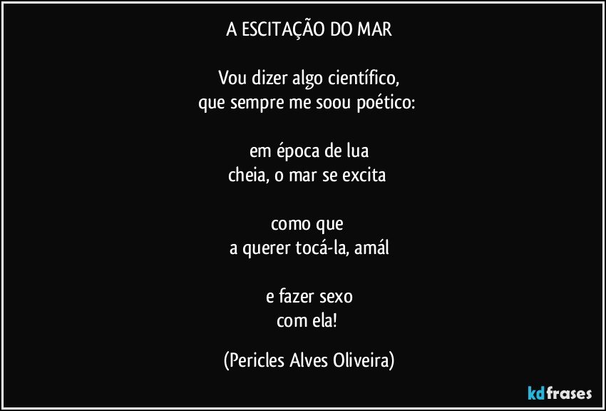 A ESCITAÇÃO DO MAR

Vou dizer algo científico,
que sempre me soou poético: 

em época de lua
cheia, o mar se excita 

como que 
a querer tocá-la, amál

e fazer sexo
com ela! (Pericles Alves Oliveira)