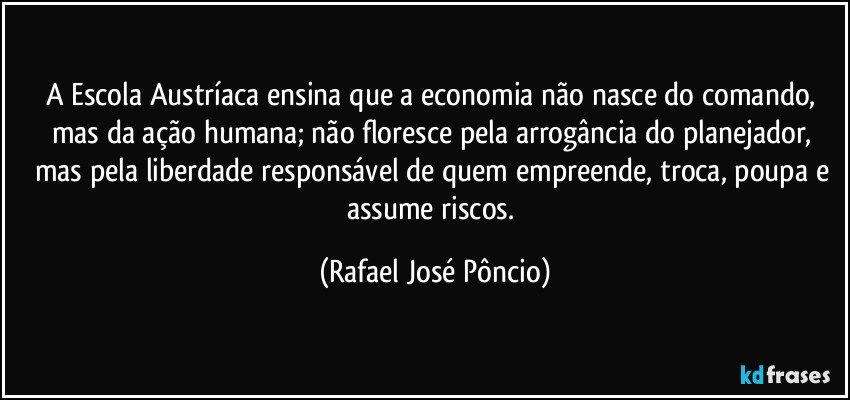A Escola Austríaca ensina que a economia não nasce do comando, mas da ação humana; não floresce pela arrogância do planejador, mas pela liberdade responsável de quem empreende, troca, poupa e assume riscos. (Rafael José Pôncio)
