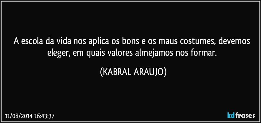 A escola da vida nos aplica os bons e os maus costumes, devemos eleger, em quais valores almejamos nos formar. (KABRAL ARAUJO)