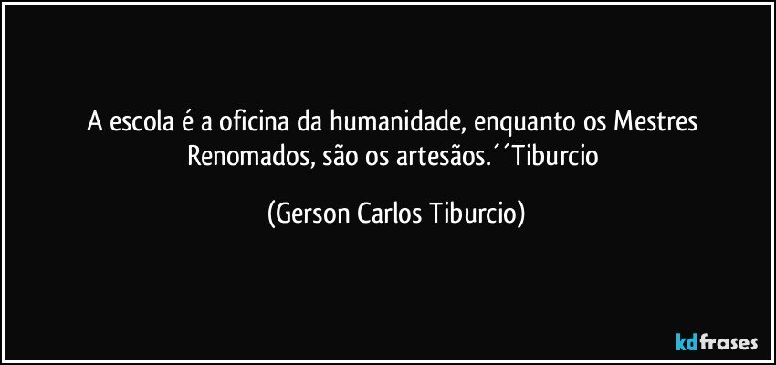 A escola é a oficina da humanidade, enquanto os Mestres Renomados, são os artesãos.´´Tiburcio (Gerson Carlos Tiburcio)