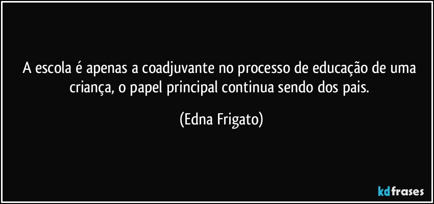 A escola é apenas a coadjuvante no processo de educação de uma criança, o papel principal continua sendo dos pais. (Edna Frigato)