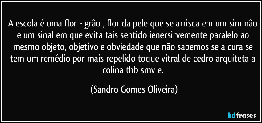 A escola é uma flor - grão , flor da pele que se arrisca em um sim não e um sinal em que evita tais sentido ienersirvemente paralelo ao mesmo objeto, objetivo e obviedade que não sabemos se a cura se tem um remédio por mais repelido toque vitral de cedro arquiteta a colina thb smv e. (Sandro Gomes Oliveira)