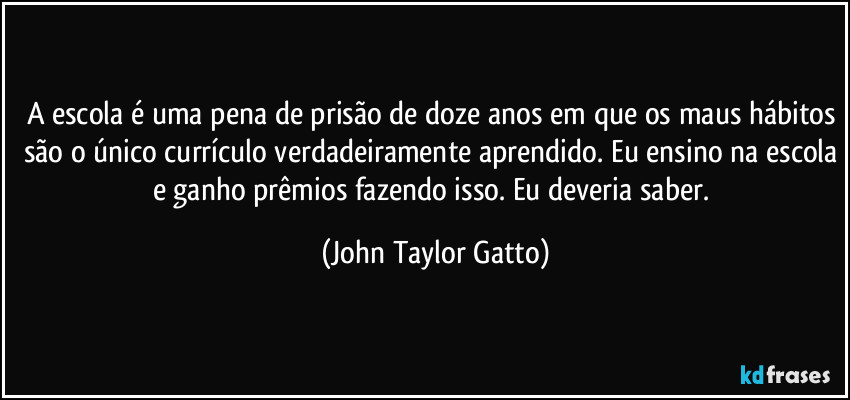 A escola é uma pena de prisão de doze anos em que os maus hábitos são o único currículo verdadeiramente aprendido. Eu ensino na escola e ganho prêmios fazendo isso. Eu deveria saber. (John Taylor Gatto)