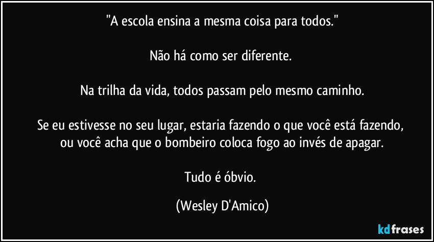 "A escola ensina a mesma coisa para todos."

Não há como ser diferente. 

Na trilha da vida, todos passam pelo mesmo caminho.

Se eu estivesse no seu lugar, estaria fazendo o que você está fazendo, ou você acha que o bombeiro coloca fogo ao invés de apagar.

Tudo é óbvio. (Wesley D'Amico)