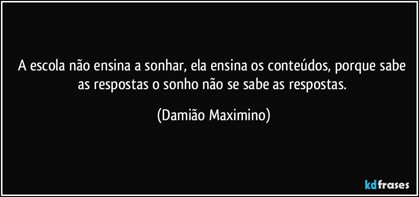 A escola não ensina a sonhar, ela ensina os conteúdos, porque sabe as respostas o sonho não se sabe as respostas. (Damião Maximino)