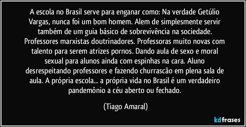 A escola no Brasil serve para enganar como: Na verdade Getúlio Vargas, nunca foi um bom homem. Alem de simplesmente servir também de um guia básico de sobrevivência na sociedade. Professores marxistas doutrinadores. Professoras muito novas com talento para serem atrizes pornos. Dando aula de sexo e moral sexual para alunos ainda com espinhas na cara. Aluno desrespeitando professores e fazendo churrascão em plena sala de aula. A própria escola... a própria vida no Brasil é um verdadeiro pandemônio a céu aberto ou fechado. (Tiago Amaral)