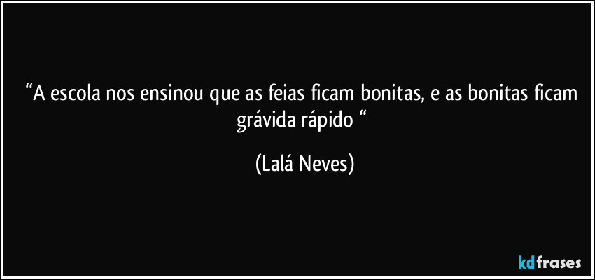 “A escola nos ensinou que as feias ficam bonitas, e as bonitas ficam grávida rápido “ (Lalá Neves)