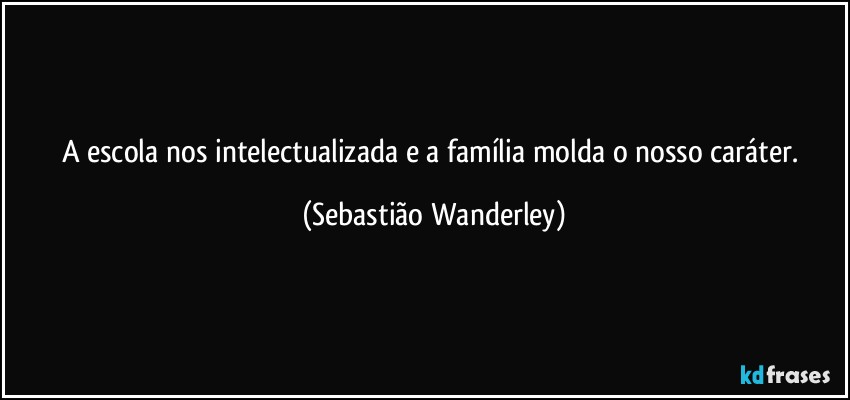 A escola nos intelectualizada e a família molda o nosso caráter. (Sebastião Wanderley)
