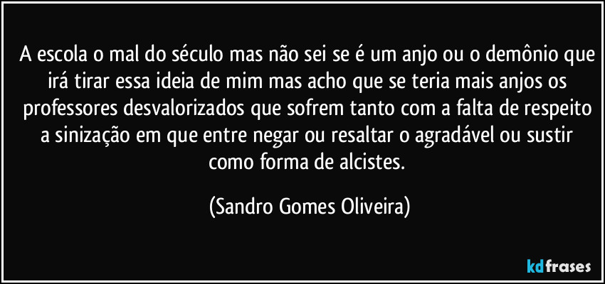 A escola o mal do século mas não sei se é um anjo ou o demônio que irá tirar essa ideia de mim mas acho que se teria mais anjos os professores desvalorizados que sofrem tanto com a falta de respeito a sinização em que entre negar ou resaltar o agradável ou sustir como forma de alcistes. (Sandro Gomes Oliveira)