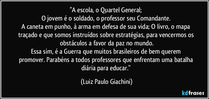 "A escola, o Quartel General; 
O jovem é o soldado, o professor seu Comandante. 
A caneta em punho, à arma em defesa de sua vida; O livro, o mapa traçado e que somos instruídos sobre estratégias, para vencermos os obstáculos a favor da paz no mundo.
Essa sim, é a Guerra que muitos brasileiros de bem querem promover. Parabéns a todos professores que enfrentam uma batalha diária para educar." (Luiz Paulo Giachini)