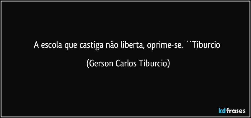 A escola que castiga não liberta, oprime-se. ´´Tiburcio (Gerson Carlos Tiburcio)