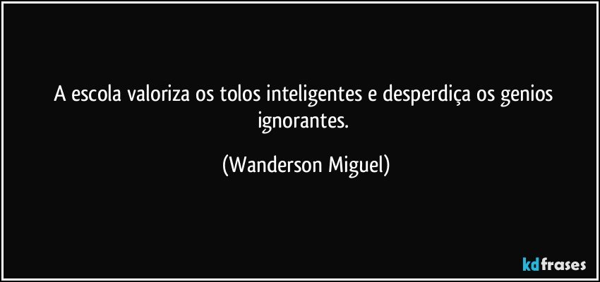 A escola valoriza os tolos inteligentes e desperdiça os genios ignorantes. (Wanderson Miguel)