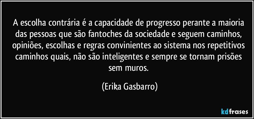 A escolha contrária é a capacidade de progresso perante a maioria das pessoas que são fantoches da sociedade e seguem caminhos, opiniões, escolhas e regras convinientes ao sistema nos repetitivos caminhos quais, não são inteligentes e sempre se tornam prisões sem muros. (Erika Gasbarro)