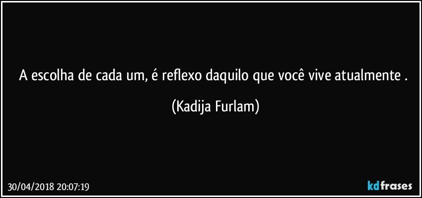 A escolha de cada um, é  reflexo daquilo que você  vive atualmente . (Kadija Furlam)