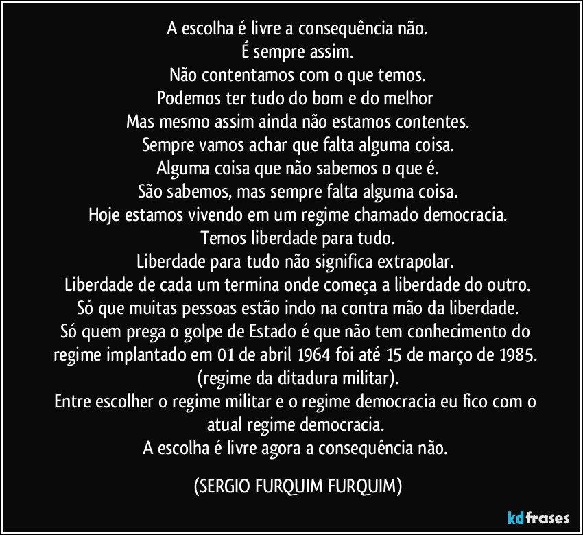 A escolha é livre a consequência não.
É sempre assim.
Não contentamos com o que temos.
Podemos ter tudo do bom e do melhor 
Mas mesmo assim ainda não estamos contentes.
Sempre vamos achar que falta alguma coisa.
Alguma coisa que não sabemos o que é.
São sabemos, mas sempre falta alguma coisa.
Hoje estamos vivendo em um regime chamado democracia.
Temos liberdade para tudo.
Liberdade para tudo não significa extrapolar. 
Liberdade de cada um termina onde começa a liberdade do outro.
Só que muitas pessoas estão indo na contra mão da liberdade.
Só quem prega o golpe de Estado é que não tem conhecimento do regime implantado em 01 de abril  1964 foi até 15 de março de 1985. (regime da ditadura militar).
Entre escolher o regime militar e o regime democracia eu fico com o atual regime democracia. 
A escolha é livre agora a consequência não. (SERGIO FURQUIM FURQUIM)