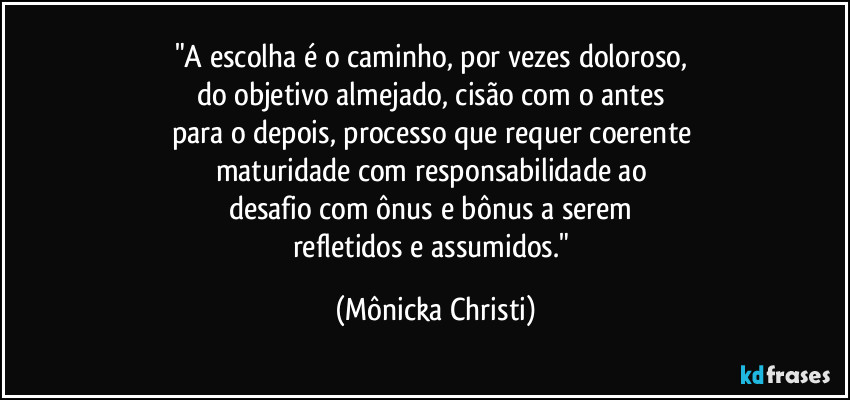 "A escolha é o caminho, por vezes doloroso, 
do objetivo almejado, cisão com o antes 
para o depois, processo que requer coerente 
maturidade com responsabilidade ao 
desafio com ônus e bônus a serem 
refletidos e assumidos." (Mônicka Christi)