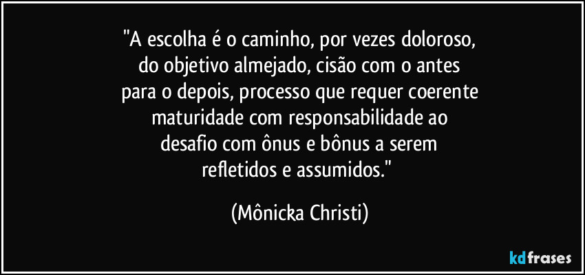 "A escolha é o caminho, por vezes doloroso,
do objetivo almejado, cisão com o antes
para o depois, processo que requer coerente
maturidade com responsabilidade ao
desafio com ônus e bônus a serem
refletidos e assumidos." (Mônicka Christi)