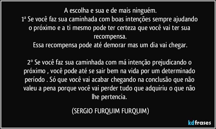 A escolha e sua e de mais ninguém.
1ª  Se você faz sua caminhada com boas intenções sempre ajudando o próximo e a ti mesmo pode ter certeza que você vai ter sua recompensa.
Essa recompensa pode até demorar  mas um dia vai chegar.

2º Se você faz sua caminhada com má intenção prejudicando o  próximo , você pode até se sair bem na vida por um determinado período . Só que você vai acabar chegando na conclusão  que não valeu a pena porque você vai perder tudo que adquiriu  o que não lhe pertencia. (SERGIO FURQUIM FURQUIM)