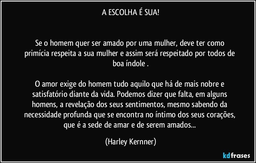 A ESCOLHA É SUA!


Se o homem quer ser amado por uma mulher, deve ter como primícia respeita a sua mulher e assim será respeitado por todos de boa índole .

O amor exige do homem tudo aquilo que há de mais nobre e satisfatório diante da vida. Podemos dizer que falta, em alguns homens, a revelação dos seus sentimentos, mesmo sabendo da necessidade profunda que se encontra no íntimo dos seus corações, que é a sede de amar e de serem amados... (Harley Kernner)