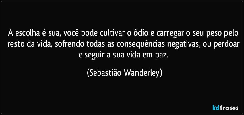 A escolha é sua, você pode cultivar o ódio e carregar o seu peso pelo resto da vida, sofrendo todas as consequências negativas, ou perdoar e seguir a sua vida em paz. (Sebastião Wanderley)