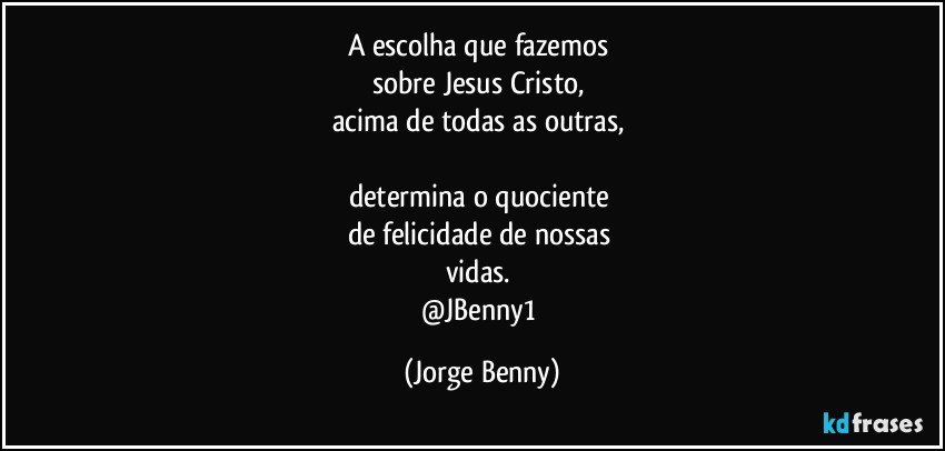 A escolha que fazemos 
sobre Jesus Cristo, 
acima de todas as outras, 

determina o quociente 
de felicidade de nossas 
vidas. 
@JBenny1 (Jorge Benny)