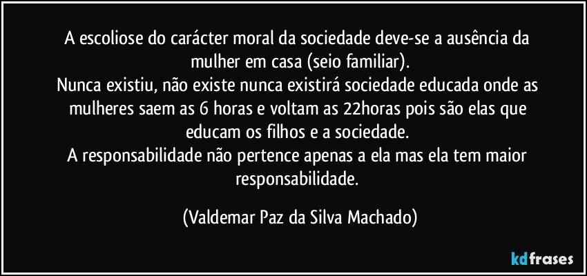 A escoliose do carácter moral da sociedade deve-se a ausência da mulher em casa (seio familiar).
Nunca existiu, não existe nunca existirá sociedade educada onde as mulheres saem as 6 horas e voltam as 22horas pois são elas que educam os filhos e a sociedade. 
A responsabilidade não pertence apenas a ela mas ela tem maior responsabilidade. (Valdemar Paz da Silva Machado)