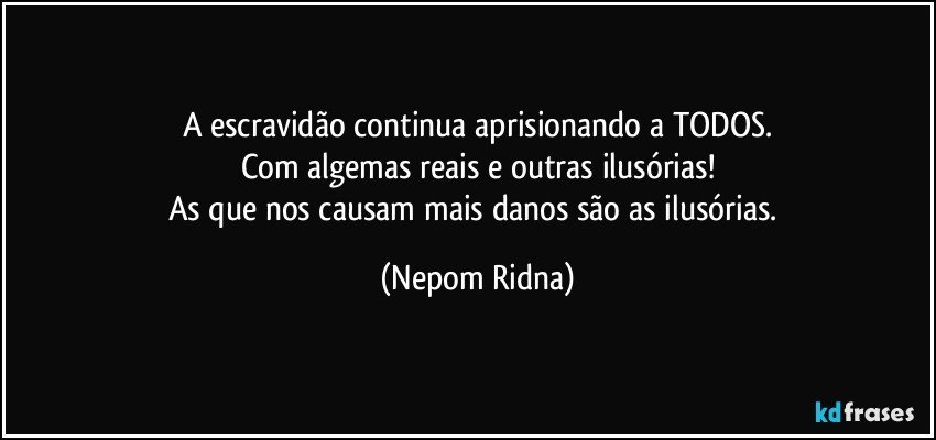 A escravidão continua aprisionando a TODOS.
Com algemas reais e outras ilusórias!
As que nos causam mais danos são as ilusórias. (Nepom Ridna)