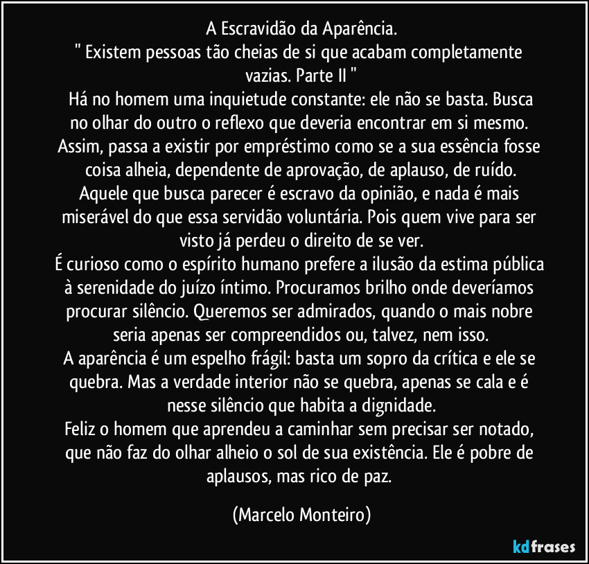 A Escravidão da Aparência.
" Existem pessoas tão cheias de si que acabam completamente vazias. Parte II "
   Há no homem uma inquietude constante: ele não se basta. Busca no olhar do outro o reflexo que deveria encontrar em si mesmo. Assim, passa a existir por empréstimo como se a sua essência fosse coisa alheia, dependente de aprovação, de aplauso, de ruído.
Aquele que busca parecer é escravo da opinião, e nada é mais miserável do que essa servidão voluntária. Pois quem vive para ser visto já perdeu o direito de se ver.
É curioso como o espírito humano prefere a ilusão da estima pública à serenidade do juízo íntimo. Procuramos brilho onde deveríamos procurar silêncio. Queremos ser admirados, quando o mais nobre seria apenas ser compreendidos ou, talvez, nem isso.
A aparência é um espelho frágil: basta um sopro da crítica e ele se quebra. Mas a verdade interior não se quebra, apenas se cala e é nesse silêncio que habita a dignidade.
Feliz o homem que aprendeu a caminhar sem precisar ser notado, que não faz do olhar alheio o sol de sua existência. Ele é pobre de aplausos, mas rico de paz. (Marcelo Monteiro)