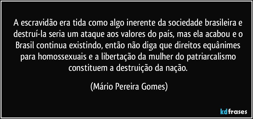 A escravidão era tida como algo inerente da sociedade brasileira e destruí-la seria um ataque aos valores do país, mas ela acabou e o Brasil continua existindo, então não diga que direitos equânimes para homossexuais e a libertação da mulher do patriarcalismo constituem a destruição da nação. (Mário Pereira Gomes)