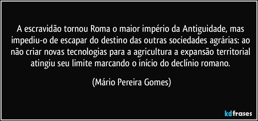 A escravidão tornou Roma o maior império da Antiguidade, mas impediu-o de escapar do destino das outras sociedades agrárias: ao não criar novas tecnologias para a agricultura a expansão territorial atingiu seu limite marcando o início do declínio romano. (Mário Pereira Gomes)