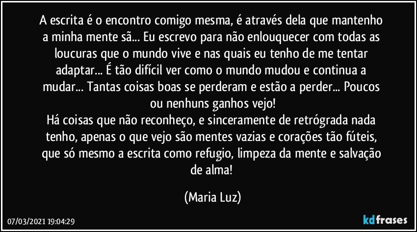 A escrita é o encontro comigo mesma, é através dela que mantenho a minha mente sã... Eu escrevo para não enlouquecer com todas as loucuras que o mundo vive e nas quais eu tenho de me tentar adaptar... É tão difícil ver como o mundo mudou e continua a mudar... Tantas coisas boas se perderam e estão a perder... Poucos ou nenhuns ganhos vejo!
Há coisas que não reconheço, e sinceramente de retrógrada nada tenho, apenas o que vejo são mentes vazias e corações tão fúteis, que só mesmo a escrita como refugio, limpeza da mente e salvação de alma! (Maria Luz)