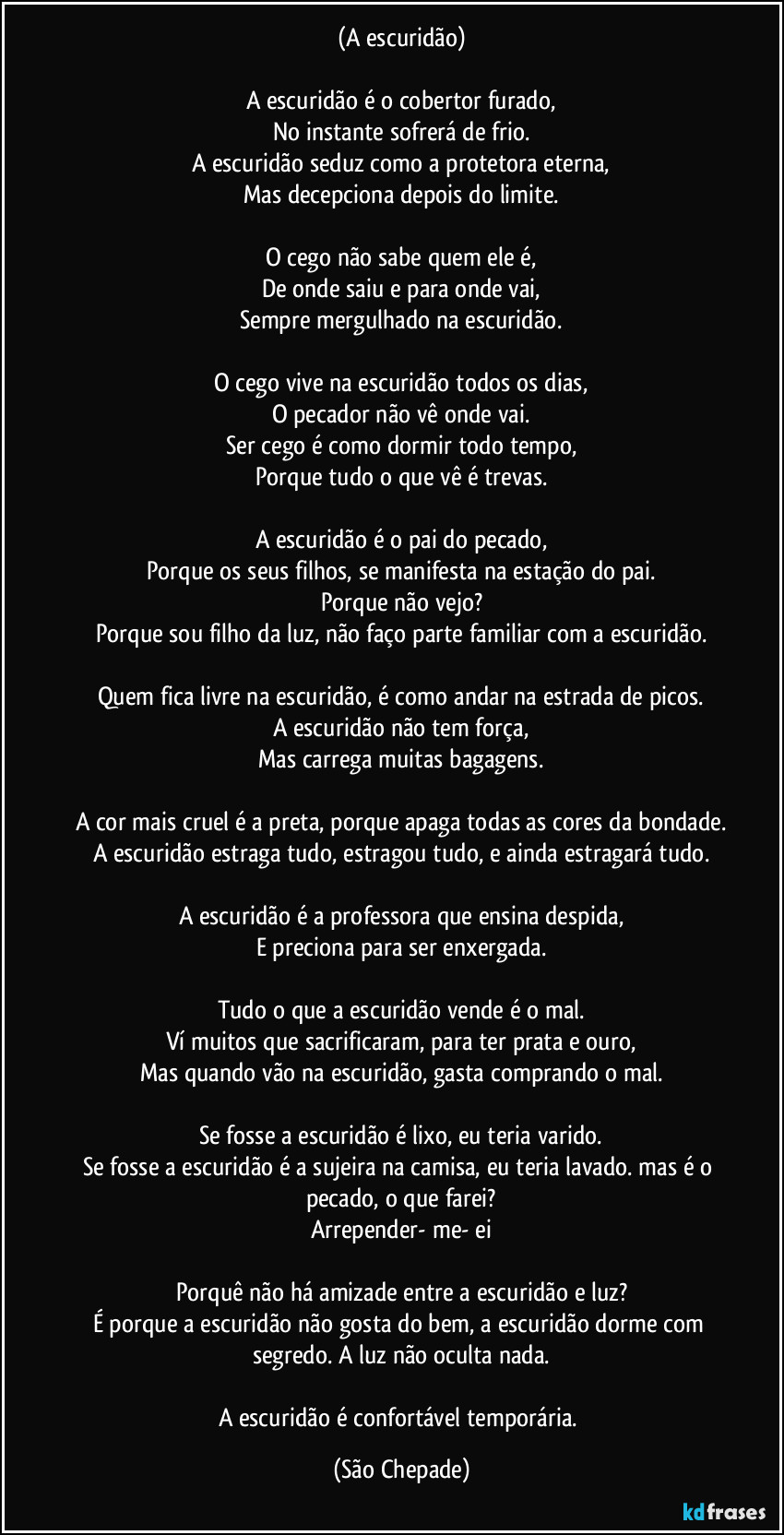 (A escuridão)

A escuridão é o cobertor furado,
No instante sofrerá de frio.
A escuridão seduz como a protetora eterna,
Mas decepciona depois do limite.

O cego não sabe quem ele é,
De onde saiu e para onde vai,
Sempre mergulhado na escuridão.

O cego vive na escuridão todos os dias,
O pecador não vê onde vai.
Ser cego é como dormir todo tempo,
Porque tudo o que vê é trevas.

A escuridão é o pai do pecado,
Porque os seus filhos, se manifesta na estação do pai.
Porque não vejo?
Porque sou filho da luz, não faço parte familiar com a escuridão.

Quem fica livre na escuridão, é como andar na estrada de picos.
A escuridão não tem força,
Mas carrega muitas bagagens.

A cor mais cruel é a preta, porque apaga todas as cores da bondade.
A escuridão estraga tudo, estragou tudo, e ainda estragará tudo.

A escuridão é a professora que ensina despida,
E preciona para ser enxergada.

Tudo o que a escuridão vende é o mal.
Ví muitos que sacrificaram, para ter prata e ouro,
Mas quando vão na escuridão, gasta comprando o mal.

Se fosse a escuridão é lixo, eu teria varido.
Se fosse a escuridão é a sujeira na camisa, eu teria lavado. mas é o pecado, o que farei?
Arrepender- me- ei

Porquê não há amizade entre a escuridão e luz?
É porque a escuridão não gosta do bem, a escuridão dorme com segredo. A luz não oculta nada.

A escuridão é confortável temporária. (São Chepade)