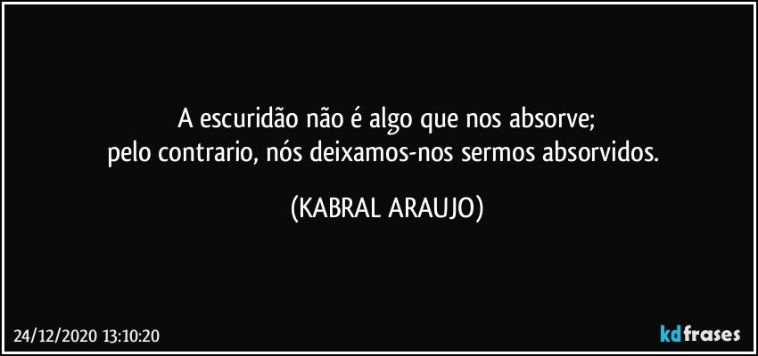 A escuridão não é algo que nos absorve;
pelo contrario, nós deixamos-nos sermos absorvidos. (KABRAL ARAUJO)