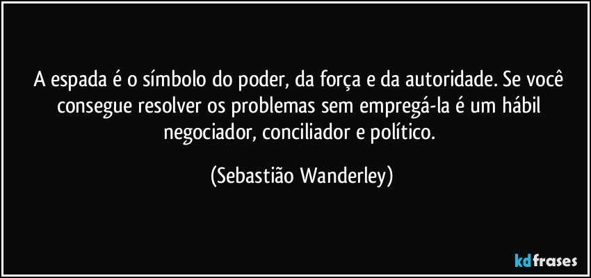 A espada é o símbolo do poder, da força e da autoridade. Se você consegue resolver os problemas sem empregá-la é um hábil negociador, conciliador e político. (Sebastião Wanderley)