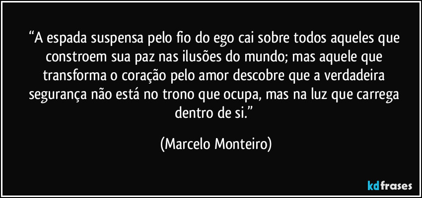 “A espada suspensa pelo fio do ego cai sobre todos aqueles que constroem sua paz nas ilusões do mundo; mas aquele que transforma o coração pelo amor descobre que a verdadeira segurança não está no trono que ocupa, mas na luz que carrega dentro de si.” (Marcelo Monteiro)