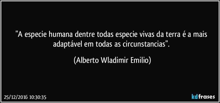 "A especie humana dentre todas especie vivas da terra é a mais adaptável em todas as circunstancias". (Alberto Wladimir Emilio)