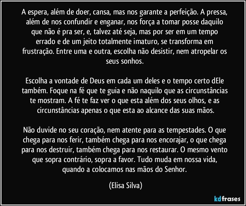 A espera, além de doer, cansa, mas nos garante a perfeição. A pressa, além de nos confundir e enganar, nos força a tomar posse daquilo que não é pra ser, e, talvez até seja, mas por ser em um tempo errado e de um jeito totalmente imaturo, se transforma em frustração. Entre uma e outra, escolha não desistir, nem atropelar os seus sonhos. 

Escolha a vontade de Deus em cada um deles e o tempo certo dEle também. Foque na fé que te guia e não naquilo que as circunstâncias te mostram. A fé te faz ver o que esta além dos seus olhos, e as circunstâncias apenas o que esta ao alcance das suas mãos.

Não duvide no seu coração, nem atente para as tempestades. O que chega para nos ferir, também chega para nos encorajar, o que chega para nos destruir, também chega para nos restaurar. O mesmo vento que sopra contrário, sopra a favor. Tudo muda em nossa vida, quando a colocamos nas mãos do Senhor. (Elisa Silva)